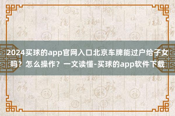 2024买球的app官网入口北京车牌能过户给子女吗？怎么操作？一文读懂-买球的app软件下载