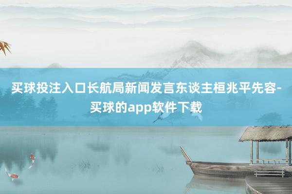买球投注入口　　长航局新闻发言东谈主桓兆平先容-买球的app软件下载