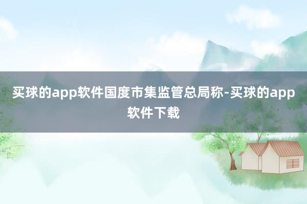 买球的app软件　　国度市集监管总局称-买球的app软件下载