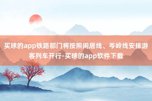 买球的app铁路部门将按照闲居线、岑岭线安排游客列车开行-买球的app软件下载