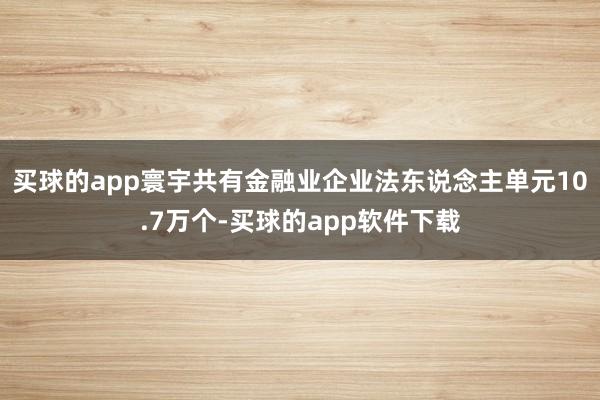 买球的app寰宇共有金融业企业法东说念主单元10.7万个-买球的app软件下载