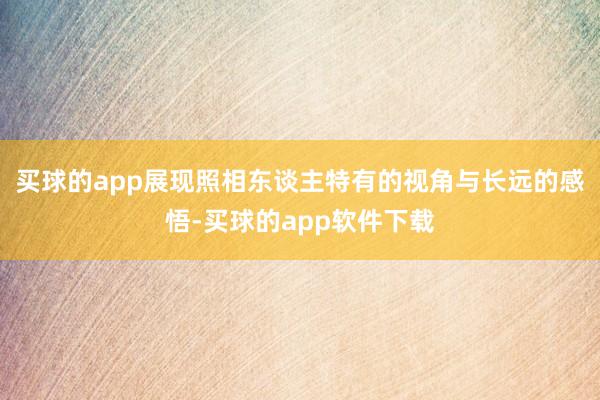 买球的app展现照相东谈主特有的视角与长远的感悟-买球的app软件下载