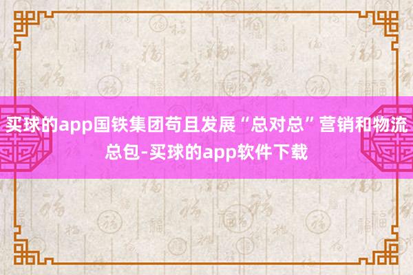 买球的app国铁集团苟且发展“总对总”营销和物流总包-买球的app软件下载