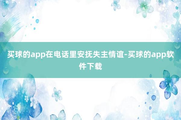 买球的app在电话里安抚失主情谊-买球的app软件下载
