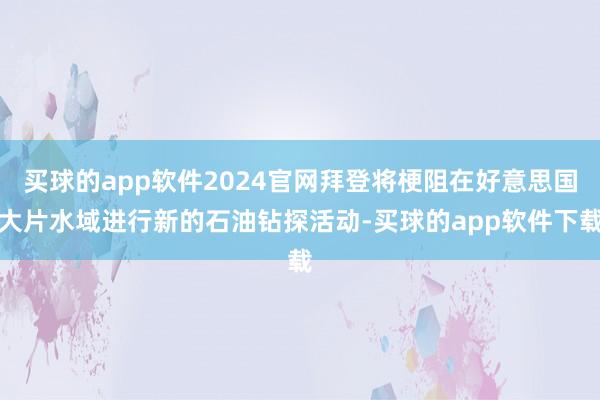 买球的app软件2024官网拜登将梗阻在好意思国大片水域进行新的石油钻探活动-买球的app软件下载