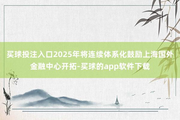 买球投注入口2025年将连续体系化鼓励上海国外金融中心开拓-买球的app软件下载