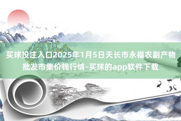 买球投注入口2025年1月5日天长市永福农副产物批发市集价钱行情-买球的app软件下载