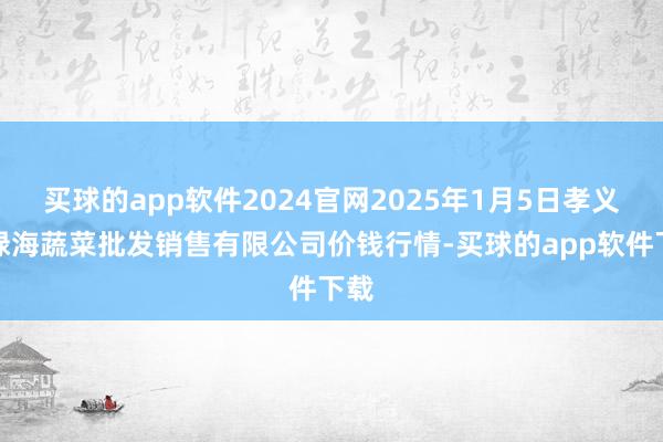 买球的app软件2024官网2025年1月5日孝义市绿海蔬菜批发销售有限公司价钱行情-买球的app软件下载