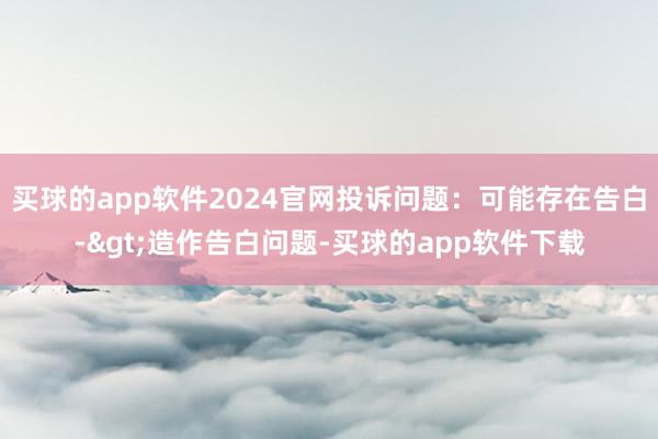 买球的app软件2024官网投诉问题：可能存在告白->造作告白问题-买球的app软件下载