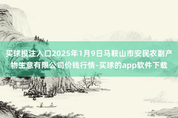 买球投注入口2025年1月9日马鞍山市安民农副产物生意有限公司价钱行情-买球的app软件下载