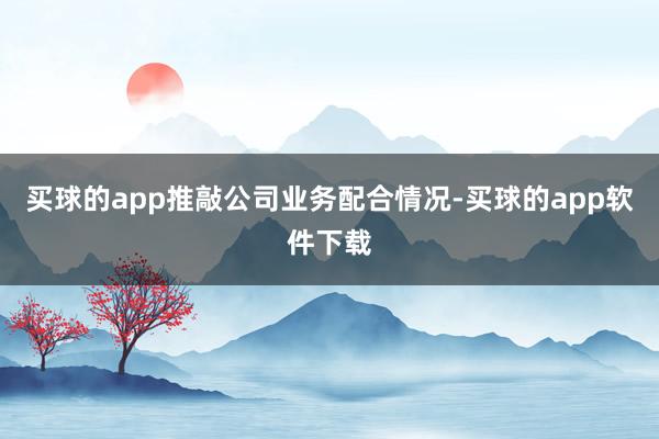 买球的app推敲公司业务配合情况-买球的app软件下载