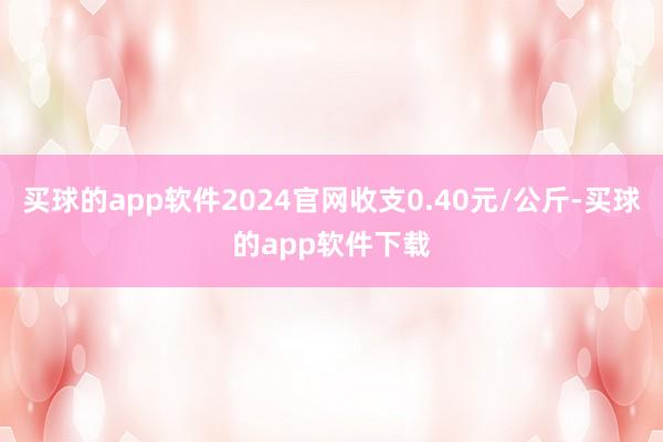 买球的app软件2024官网收支0.40元/公斤-买球的app软件下载