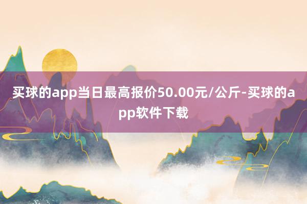 买球的app当日最高报价50.00元/公斤-买球的app软件下载