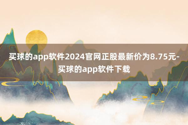 买球的app软件2024官网正股最新价为8.75元-买球的app软件下载