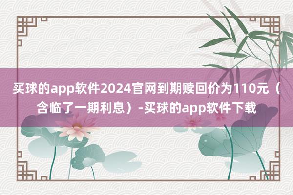 买球的app软件2024官网到期赎回价为110元（含临了一期利息）-买球的app软件下载
