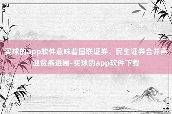 买球的app软件意味着国联证券、民生证券合并再迎贫瘠进展-买球的app软件下载