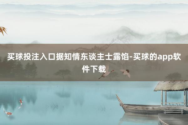 买球投注入口　　据知情东谈主士露馅-买球的app软件下载