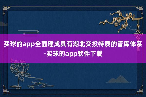 买球的app全面建成具有湖北交投特质的管库体系-买球的app软件下载