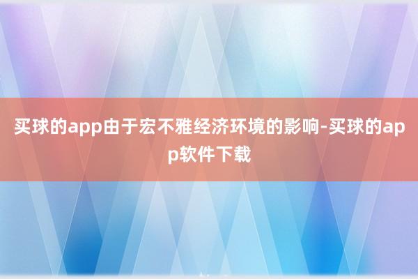 买球的app由于宏不雅经济环境的影响-买球的app软件下载
