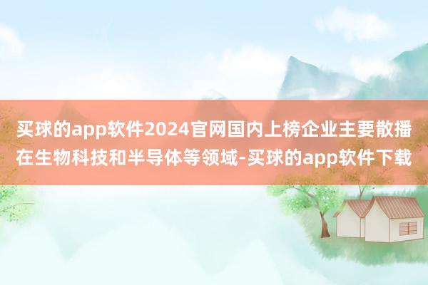 买球的app软件2024官网国内上榜企业主要散播在生物科技和半导体等领域-买球的app软件下载