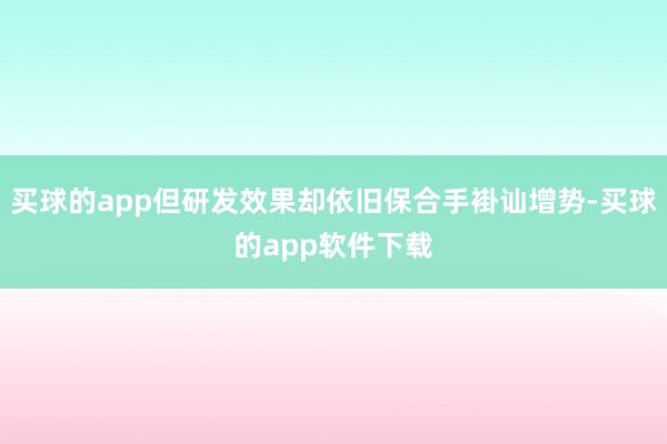 买球的app但研发效果却依旧保合手褂讪增势-买球的app软件下载