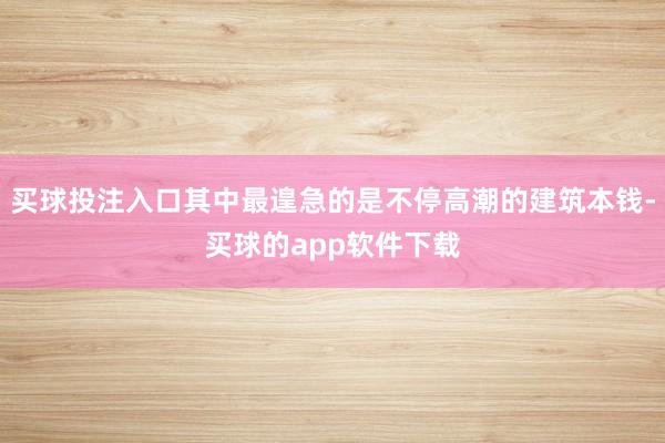 买球投注入口其中最遑急的是不停高潮的建筑本钱-买球的app软件下载