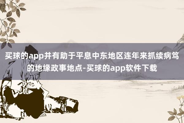 买球的app并有助于平息中东地区连年来抓续病笃的地缘政事地点-买球的app软件下载