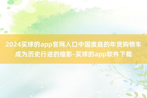 2024买球的app官网入口中国度庭的年货购物车成为历史行进的缩影-买球的app软件下载