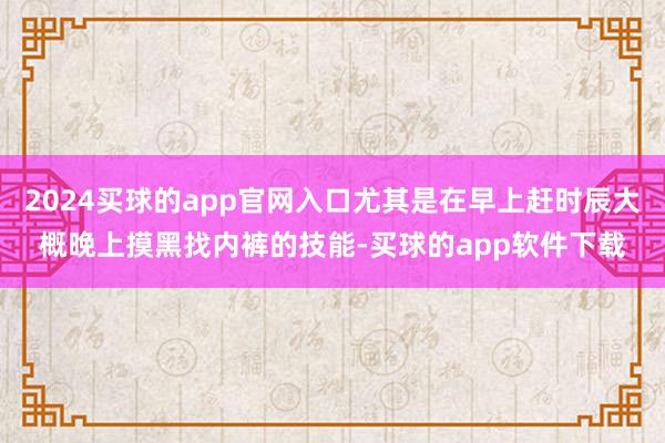 2024买球的app官网入口尤其是在早上赶时辰大概晚上摸黑找内裤的技能-买球的app软件下载
