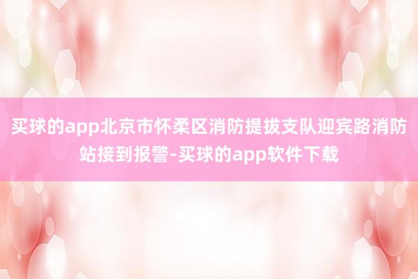 买球的app北京市怀柔区消防提拔支队迎宾路消防站接到报警-买球的app软件下载