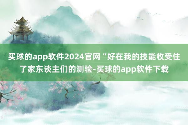 买球的app软件2024官网“好在我的技能收受住了家东谈主们的测验-买球的app软件下载