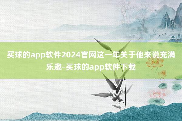 买球的app软件2024官网这一年关于他来说充满乐趣-买球的app软件下载