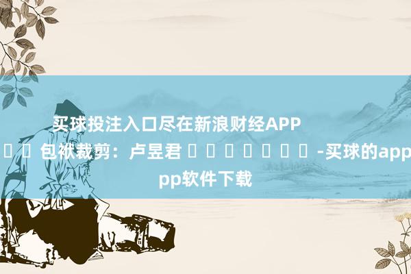 买球投注入口尽在新浪财经APP            						包袱裁剪：卢昱君 							-买球的app软件下载