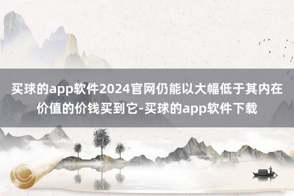 买球的app软件2024官网仍能以大幅低于其内在价值的价钱买到它-买球的app软件下载