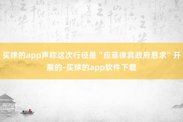 买球的app声称这次行径是“应菲律宾政府恳求”开展的-买球的app软件下载
