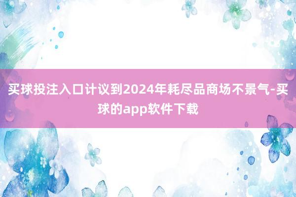 买球投注入口计议到2024年耗尽品商场不景气-买球的app软件下载