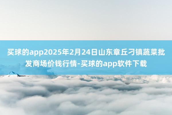 买球的app2025年2月24日山东章丘刁镇蔬菜批发商场价钱行情-买球的app软件下载