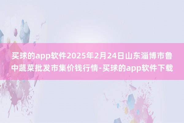 买球的app软件2025年2月24日山东淄博市鲁中蔬菜批发市集价钱行情-买球的app软件下载