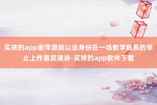 买球的app谢萍源就以该身份在一场教学联系的举止上作嘉宾演讲-买球的app软件下载