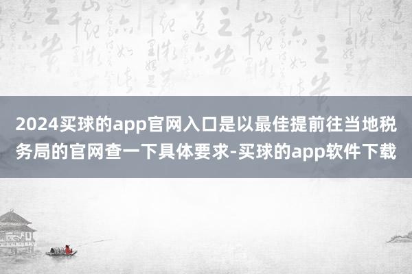 2024买球的app官网入口是以最佳提前往当地税务局的官网查一下具体要求-买球的app软件下载
