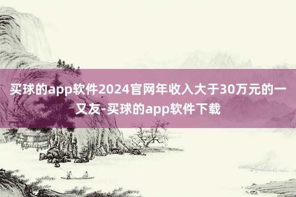买球的app软件2024官网年收入大于30万元的一又友-买球的app软件下载