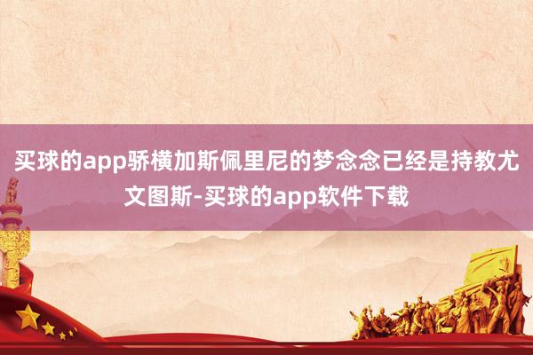 买球的app骄横加斯佩里尼的梦念念已经是持教尤文图斯-买球的app软件下载