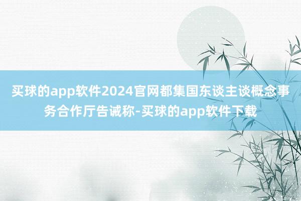 买球的app软件2024官网都集国东谈主谈概念事务合作厅告诫称-买球的app软件下载