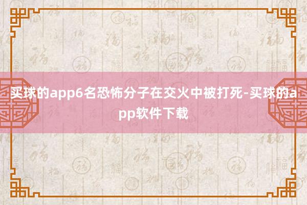 买球的app6名恐怖分子在交火中被打死-买球的app软件下载