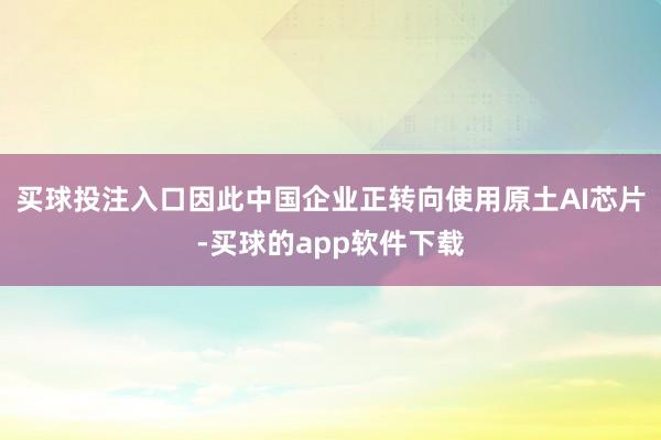 买球投注入口因此中国企业正转向使用原土AI芯片-买球的app软件下载