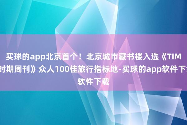买球的app北京首个！北京城市藏书楼入选《TIME时期周刊》众人100佳旅行指标地-买球的app软件下载