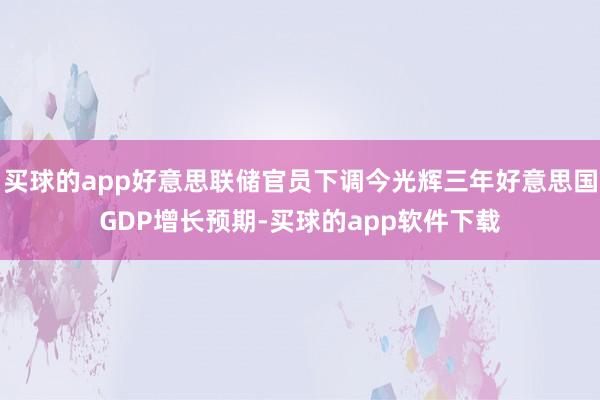 买球的app好意思联储官员下调今光辉三年好意思国GDP增长预期-买球的app软件下载