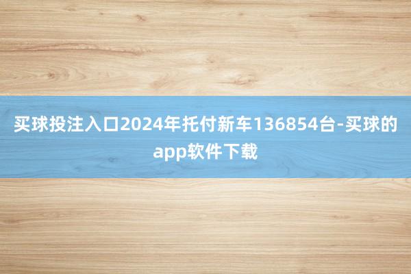 买球投注入口2024年托付新车136854台-买球的app软件下载