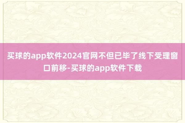 买球的app软件2024官网不但已毕了线下受理窗口前移-买球的app软件下载