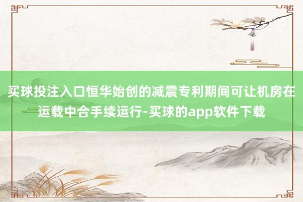 买球投注入口恒华始创的减震专利期间可让机房在运载中合手续运行-买球的app软件下载
